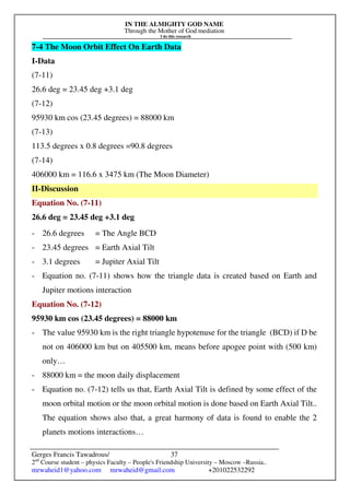 IN THE ALMIGHTY GOD NAME
Through the Mother of God mediation
I do this research
Gerges Francis Tawadrous/
2nd
Course student – physics Faculty – People's Friendship University – Moscow –Russia..
mrwaheid1@yahoo.com mrwaheid@gmail.com +201022532292
37
7-4 The Moon Orbit Effect On Earth Data
I-Data
(7-11)
26.6 deg = 23.45 deg +3.1 deg
(7-12)
95930 km cos (23.45 degrees) = 88000 km
(7-13)
113.5 degrees x 0.8 degrees =90.8 degrees
(7-14)
406000 km = 116.6 x 3475 km (The Moon Diameter)
II-Discussion
Equation No. (7-11)
26.6 deg = 23.45 deg +3.1 deg
- 26.6 degrees = The Angle BCD
- 23.45 degrees = Earth Axial Tilt
- 3.1 degrees = Jupiter Axial Tilt
- Equation no. (7-11) shows how the triangle data is created based on Earth and
Jupiter motions interaction
Equation No. (7-12)
95930 km cos (23.45 degrees) = 88000 km
- The value 95930 km is the right triangle hypotenuse for the triangle (BCD) if D be
not on 406000 km but on 405500 km, means before apogee point with (500 km)
only…
- 88000 km = the moon daily displacement
- Equation no. (7-12) tells us that, Earth Axial Tilt is defined by some effect of the
moon orbital motion or the moon orbital motion is done based on Earth Axial Tilt..
The equation shows also that, a great harmony of data is found to enable the 2
planets motions interactions…
 