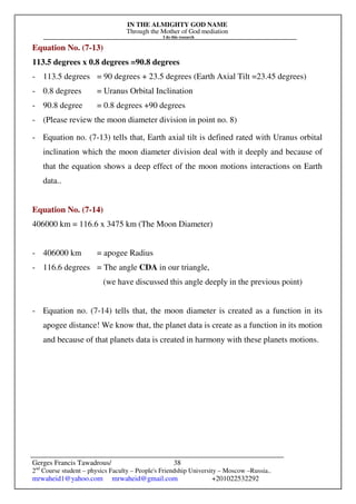 IN THE ALMIGHTY GOD NAME
Through the Mother of God mediation
I do this research
Gerges Francis Tawadrous/
2nd
Course student – physics Faculty – People's Friendship University – Moscow –Russia..
mrwaheid1@yahoo.com mrwaheid@gmail.com +201022532292
38
Equation No. (7-13)
113.5 degrees x 0.8 degrees =90.8 degrees
- 113.5 degrees = 90 degrees + 23.5 degrees (Earth Axial Tilt =23.45 degrees)
- 0.8 degrees = Uranus Orbital Inclination
- 90.8 degree = 0.8 degrees +90 degrees
- (Please review the moon diameter division in point no. 8)
- Equation no. (7-13) tells that, Earth axial tilt is defined rated with Uranus orbital
inclination which the moon diameter division deal with it deeply and because of
that the equation shows a deep effect of the moon motions interactions on Earth
data..
Equation No. (7-14)
406000 km = 116.6 x 3475 km (The Moon Diameter)
- 406000 km = apogee Radius
- 116.6 degrees = The angle CDA in our triangle,
(we have discussed this angle deeply in the previous point)
- Equation no. (7-14) tells that, the moon diameter is created as a function in its
apogee distance! We know that, the planet data is create as a function in its motion
and because of that planets data is created in harmony with these planets motions.
 