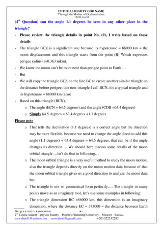 IN THE ALMIGHTY GOD NAME
Through the Mother of God mediation
I do this research
Gerges Francis Tawadrous/
2nd
Course student – physics Faculty – People's Friendship University – Moscow –Russia..
mrwaheid1@yahoo.com mrwaheid@gmail.com +201022532292
41
(4th
Question) can the angle 1.1 degrees be seen in any other place in the
triangle?
- Please review the triangle details in point No. (9), I write based on these
details
- The triangle BCZ is a significant one because its hypotenuse = 88000 km = the
moon displacement and this triangle starts from the point (B) Which expresses
perigee radius (r=0.363 mkm).
- We know the moon can't be more near than perigee point to Earth …
- But
- We will copy the triangle BCZ on the line BC to create another similar triangle on
the distance before perigee, this new triangle I call BCN, it's a typical triangle and
its hypotenuse = 88000 km (also)
- Based on this triangle (BCN),
o The angle (ECN = 64.5 degrees) and the angle (CDB =63.4 degrees)
o Simply 64.5 degrees = 63.4 degrees +1.1 degrees
Please note
o That tells the declination (1.1 degrees) is a correct angle but the direction
may be more flexible, because we need to change the angle direct to add this
angle (1.1 degrees) + 63.4 degrees = 64.5 degrees, that can be if the angle
changes its direction…. We should here discuss some details of the moon
orbital triangle …let's do that in following…
o The moon orbital triangle is a very useful method to study the moon motion,
also the triangle depends directly on the moon motion data because of that
the moon orbital triangle gives us a good direction to analyze the moon data
but
o The triangle is not so geometrical form perfectly…. The triangle in many
points move as an imaginary tool, let’s use some examples in following:
o The triangle dimension BC =86000 km, this dimension is an imaginary
dimension, where the distance EC = 373000 = the distance between Earth
 