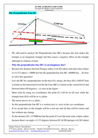 IN THE ALMIGHTY GOD NAME
Through the Mother of God mediation
I do this research
Gerges Francis Tawadrous/
2nd
Course student – physics Faculty – People's Friendship University – Moscow –Russia..
mrwaheid1@yahoo.com mrwaheid@gmail.com +201022532292
44
The Perpendicular Line BC
- We still need to analyze the Perpendicular line (BC), because this line makes the
triangle as an imaginary triangle and that causes a negative effect on the triangle
although its richness of data
- Why the perpendicular line (BC) is an imaginary line?
- Because the distance between Perigee radius (r=0.363 mkm) and total solar eclipse
(r= 0.373 mkm) = 10000 km but the perpendicular line BC =86000 km… So how
to solve this question?
- Let's the BC be a perpendicular on the base EA, means, the base (EA =449197 km)
is found on the horizontal level but the Line (BC) is found on the vertical level and
between them (90 degrees) – as seen in the figure –
- More clear by using xyz coordinates, the point (C) will be on (Z) axis while the
triangle base (EA) will be in x-y plain
- The moon moves on x-y plain…
- So this perpendicular line BC is a vertical axis (z- axis) in the xyz coordinates
- If we accept that, so the triangle will be a real one and all data will be correct and
fact without any change
- So the distance EC =373000 km but the point (C) isn't the total solar eclipse radius
because there's an angle =13.33 degrees between EC & EB (perigee r=0.363 mkm)
 