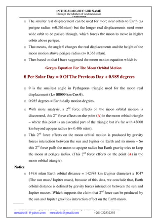 IN THE ALMIGHTY GOD NAME
Through the Mother of God mediation
I do this research
Gerges Francis Tawadrous/
2nd
Course student – physics Faculty – People's Friendship University – Moscow –Russia..
mrwaheid1@yahoo.com mrwaheid@gmail.com +201022532292
49
o The smaller real displacement can be used for more near orbits to Earth (as
perigee radius r=0.363mkm) but the longer real displacements need more
wide orbit to be passed through, which forces the moon to move in higher
orbits above perigee.
o That means, the angle θ changes the real displacements and the height of the
moon motion above perigee radius (r= 0.363 mkm).
o Then based on that I have suggested the moon motion equation which is
Gerges Equation For The Moon Orbital Motion
θ Per Solar Day = θ Of The Previous Day + 0.985 degrees
o θ is the smallest angle in Pythagoras triangle used for the moon real
displacement (L= 88000 km Cos θ),
o 0.985 degrees = Earth daily motion degrees.
o With more analysis, a 2nd
force effects on the moon orbital motion is
discovered, this 2nd
force effects on the point (A) in the moon orbital triangle
– where this point is an essential part of the triangle but it's far with 43000
km beyond apogee radius (r= 0.406 mkm).
o This 2nd
force effects on the moon orbital motion is produced by gravity
forces interaction between the sun and Jupiter on Earth and its moon – So
this 2nd
force pulls the moon to apogee radius but Earth gravity tries to keep
the moon at perigee radius. (This 2nd
force effects on the point (A) in the
moon orbital triangle)
Notice
o 149.6 mkm Earth orbital distance = 142984 km (Jupiter diameter) x 1047
(The sun mass/ Jupiter mass), because of this data, we conclude that, Earth
orbital distance is defined by gravity forces interaction between the sun and
Jupiter masses. Which supports the claim that 2nd
force can be produced by
the sun and Jupiter gravities interaction effect on the Earth moon.
 