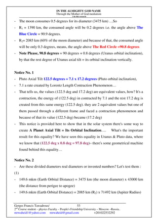 IN THE ALMIGHTY GOD NAME
Through the Mother of God mediation
I do this research
Gerges Francis Tawadrous/
2nd
Course student – physics Faculty – People's Friendship University – Moscow –Russia..
mrwaheid1@yahoo.com mrwaheid@gmail.com +201022532292
53
- The moon consumes 0.5 degrees for its diameter (3475 km) …So
- R1 = 1390 km, the consumed angle will be 0.2 degrees i.e. the angle above The
Blue Circle = 90.9 degrees.
- R2= 2085 km (60% of the moon diameter) and because of that, the consumed angle
will be only 0.3 degrees, means, the angle above The Red Circle =90.8 degrees
- Note Please, 90.8 degrees = 90 degrees + 0.8 degrees (Uranus orbital inclination),
by that the rest degree of Uranus axial tilt = its orbital inclination vertically.
Notice No. 1
- Pluto Axial Tilt 122.5 degrees = 7.1 x 17.2 degrees (Pluto orbital inclination),
- 7.1 a rate created by Lorentz Length Contraction Phenomenon…
- That tells us, the values (122.5 deg and 17.2 deg) are equivalent values, how? It's a
contraction, the energy of (122.5 deg) in contracted by 7.1 and the rest 17.2 deg is
created from this same energy (122.5 deg). they are 2 equivalent values but one of
them passed through a different frame and faced a contraction phenomenon and
because of that its value (122.5 deg) became (17.2 deg)
- This notice is provided here to show that in the solar system there's some way to
create A Planet Axial Tilt = Its Orbital Inclination…. What's the important
result for this equality? We have seen this equality in Uranus & Pluto data, where
we know that (122.5 deg x 0.8 deg = 97.8 deg)– there's some geometrical machine
found behind this equality…
Notice No. 2
- Are these divided diameters real diameters or invented numbers? Let's test them :
(1)
- 149.6 mkm (Earth Orbital Distance) = 3475 km (the moon diameter) x 43000 km
(the distance from perigee to apogee)
- 149.6 mkm (Earth Orbital Distance) = 2085 km (R2) x 71492 km (Jupiter Radius)
 