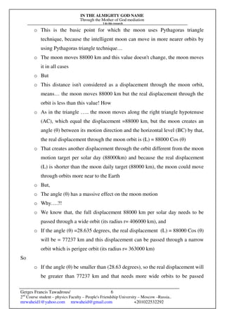 IN THE ALMIGHTY GOD NAME
Through the Mother of God mediation
I do this research
Gerges Francis Tawadrous/
2nd
Course student – physics Faculty – People's Friendship University – Moscow –Russia..
mrwaheid1@yahoo.com mrwaheid@gmail.com +201022532292
6
o This is the basic point for which the moon uses Pythagoras triangle
technique, because the intelligent moon can move in more nearer orbits by
using Pythagoras triangle technique…
o The moon moves 88000 km and this value doesn't change, the moon moves
it in all cases
o But
o This distance isn't considered as a displacement through the moon orbit,
means… the moon moves 88000 km but the real displacement through the
orbit is less than this value! How
o As in the triangle ….. the moon moves along the right triangle hypotenuse
(AC), which equal the displacement =88000 km, but the moon creates an
angle (θ) between its motion direction and the horizontal level (BC) by that,
the real displacement through the moon orbit is (L) = 88000 Cos (θ)
o That creates another displacement through the orbit different from the moon
motion target per solar day (88000km) and because the real displacement
(L) is shorter than the moon daily target (88000 km), the moon could move
through orbits more near to the Earth
o But,
o The angle (θ) has a massive effect on the moon motion
o Why….?!
o We know that, the full displacement 88000 km per solar day needs to be
passed through a wide orbit (its radius r= 406000 km), and
o If the angle (θ) =28.635 degrees, the real displacement (L) = 88000 Cos (θ)
will be = 77237 km and this displacement can be passed through a narrow
orbit which is perigee orbit (its radius r= 363000 km)
So
o If the angle (θ) be smaller than (28.63 degrees), so the real displacement will
be greater than 77237 km and that needs more wide orbits to be passed
 