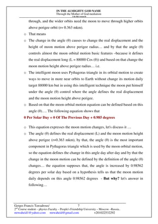 IN THE ALMIGHTY GOD NAME
Through the Mother of God mediation
I do this research
Gerges Francis Tawadrous/
2nd
Course student – physics Faculty – People's Friendship University – Moscow –Russia..
mrwaheid1@yahoo.com mrwaheid@gmail.com +201022532292
7
through, and the wider orbits need the moon to move through higher orbits
above perigee orbit (r= 0.363 mkm).
o That means
o The change in the angle (θ) causes to change the real displacement and the
height of moon motion above perigee radius… and by that the angle (θ)
controls almost the moon orbital motion basic features –because it defines
the real displacement long (L = 88000 Cos (θ)) and based on that change the
moon motion height above perigee radius… i.e.
o The intelligent moon uses Pythagoras triangle in its orbital motion to create
ways to move in more near orbits to Earth without change its motion daily
target 88000 km but in using this intelligent technique the moon put himself
under the angle (θ) control where the angle defines the real displacement
and the moon motion height above perigee.
o Based on that the moon orbital motion equation can be defined based on this
angle (θ)…. The following equation shows that
θ Per Solar Day = θ Of The Previous Day + 0.985 degrees
o This equation expresses the moon motion changes, let's discuss it …
o The angle (θ) defines the real displacement (L) and the moon motion height
above perigee (r=0.363 mkm), by that, the angle (θ) is the most important
component in Pythagoras triangle which is used by the moon orbital motion,
so the equation defines the change in this angle day after day and by that the
change in the moon motion can be defined by the definition of the angle (θ)
changes… the equation supposes that, the angle is increased by 0.98562
degrees per solar day based on a hypothesis tells us that the moon motion
daily depends on this angle 0.98562 degrees - But why? let's answer in
following…
 