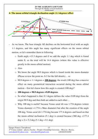 IN THE ALMIGHTY GOD NAME
Through the Mother of God mediation
I do this research
Gerges Francis Tawadrous/
2nd
Course student – physics Faculty – People's Friendship University – Moscow –Russia..
mrwaheid1@yahoo.com mrwaheid@gmail.com +201022532292
13
4- The moon orbital triangle declination angle (1.1 degrees) effect
- As we know, The base triangle AE declines on the horizontal level with an angle
1.1 degrees, and this angle has many significant effects on the moon orbital
motion, so let's remember them in following
o Earth angle =13.3 degrees and if we add the angle 1.1 deg which is found
under E, so the total will be 14.4 degrees (where this value is effective
greatly in the moon orbital motion)
o Also
o We know the angle 90.9 degrees which is found inside the moon diameter
(Please review the point no. 8-3 for the full details)… so
o 90.9 degrees x 1.1 degrees = 100 degrees the result (100 deg) has a massive
effect on many geometrical interaction occurred during the moon orbital
motion – first let's know how this angle is created (100 deg)?
o 100 degrees = 90.9 degrees +9.09 degrees
o So what's happened is that, 0.1 degree defines the value (9.09 deg) from the
origin 90.9 deg and then both are added to each other…
o Why 100 deg is useful? because Venus axial tilt was 1.774 degrees (where
Venus diameter =1.774 x Mars diameter) but after the creation of the angle
100 deg, Venus axial tilt 1.774 deg became 177.4 degrees and based on that
the moon orbital inclination (5.1 deg) is created because (360 deg –(177.4
deg x 2) = 5.2 deg (5.1 deg + 0.1 deg)
 