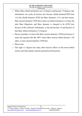 IN THE ALMIGHTY GOD NAME
Through the Mother of God mediation
I do this research
Gerges Francis Tawadrous/
2nd
Course student – physics Faculty – People's Friendship University – Moscow –Russia..
mrwaheid1@yahoo.com mrwaheid@gmail.com +201022532292
14
o Where Mars orbital inclination was 1.8 degrees and became 1.9 degrees, this
information can easily be known also because (Earth diameter/7070 km)
=1.8 but (Earth diameter /6792 km Mars diameter) =1.9, and that means,
Mars ancient diameter (7070 km) creates an orbital inclination =1.8 deg, but
after Mars Migration, and Mars diameter is changed to be (6792 km)
because of the collisions with planets, so the rate became 1.9 and because of
that Mars orbital inclination =1.9 degrees
o Please remember we know that Mars ancient diameter =7070 km because it
meets the equation (D= Rx 1092
) where Mars ancient orbital distance = 84
mkm, so mars ancient diameter =7070 km.
o Please note
o The angle 1.1 degrees has many other massive effects on the moon orbital
motion and other planets motions geometrical interactions.
 