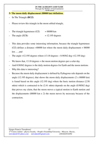 IN THE ALMIGHTY GOD NAME
Through the Mother of God mediation
I do this research
Gerges Francis Tawadrous/
2nd
Course student – physics Faculty – People's Friendship University – Moscow –Russia..
mrwaheid1@yahoo.com mrwaheid@gmail.com +201022532292
15
5- The moon daily displacement (88000 km) definition.
- In The Triangle (BCZ)
- Please review this triangle in the moon orbital triangle,
- The triangle hypotenuse (CZ) = 88000 km
- The angle (ZCB) = 12.195 degrees
- This data provides some interesting information, because the triangle hypotenuse
(CZ) defines a distance =88000 km where the moon daily displacement = 88000
km …..and
- The angle =12.195 degrees where (13.18 degrees – 0.98562 deg =12.195 deg)
- We know that, 13.18 degrees = the moon motion degrees per a solar day
- And 0.98562 degrees is the daily motion degrees for Earth and the moon motions
- Why this data is interesting?
- Because the moon daily displacement is defined by Pythagoras rule depends on the
angle (12.195 degrees), that shows the moon daily displacements (2 x 88000 km)
is found based on this angle (12.195 deg) where the basic motion distance (2.58
mkm) which is contracted to be (2.41 mkm) depends on the angle (0.98562 deg)
that proves my claim, that the moon moves a typical motion to Earth motion and
the displacements (88000 km x 2) the moon moves by necessary because of the
contraction.
 