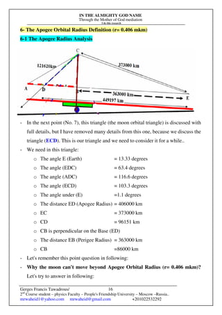 IN THE ALMIGHTY GOD NAME
Through the Mother of God mediation
I do this research
Gerges Francis Tawadrous/
2nd
Course student – physics Faculty – People's Friendship University – Moscow –Russia..
mrwaheid1@yahoo.com mrwaheid@gmail.com +201022532292
16
6- The Apogee Orbital Radius Definition (r= 0.406 mkm)
6-1 The Apogee Radius Analysis
- In the next point (No. 7), this triangle (the moon orbital triangle) is discussed with
full details, but I have removed many details from this one, because we discuss the
triangle (ECD). This is our triangle and we need to consider it for a while..
- We need in this triangle:
o The angle E (Earth) = 13.33 degrees
o The angle (EDC) = 63.4 degrees
o The angle (ADC) = 116.6 degrees
o The angle (ECD) = 103.3 degrees
o The angle under (E) =1.1 degrees
o The distance ED (Apogee Radius) = 406000 km
o EC = 373000 km
o CD = 96151 km
o CB is perpendicular on the Base (ED)
o The distance EB (Perigee Radius) = 363000 km
o CB =86000 km
- Let's remember this point question in following:
- Why the moon can't move beyond Apogee Orbital Radius (r= 0.406 mkm)?
Let's try to answer in following:
 