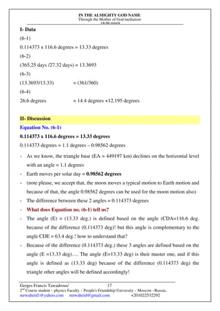 IN THE ALMIGHTY GOD NAME
Through the Mother of God mediation
I do this research
Gerges Francis Tawadrous/
2nd
Course student – physics Faculty – People's Friendship University – Moscow –Russia..
mrwaheid1@yahoo.com mrwaheid@gmail.com +201022532292
17
I- Data
(6-1)
0.114373 x 116.6 degrees = 13.33 degrees
(6-2)
(365.25 days /27.32 days) = 13.3693
(6-3)
(13.3693/13.33) = (361/360)
(6-4)
26.6 degrees = 14.4 degrees +12.195 degrees
II- Discussion
Equation No. (6-1)
0.114373 x 116.6 degrees = 13.33 degrees
0.114373 degrees = 1.1 degrees – 0.98562 degrees
- As we know, the triangle base (EA = 449197 km) declines on the horizontal level
with an angle = 1.1 degrees
- Earth moves per solar day = 0.98562 degrees
- (note please, we accept that, the moon moves a typical motion to Earth motion and
because of that, the angle 0.98562 degrees can be used for the moon motion also)
- The difference between these 2 angles = 0.114373 degrees
- What does Equation no. (6-1) tell us?
- The angle (E) = (13.33 deg.) is defined based on the angle (CDA=116.6 deg.
because of the difference (0.114373 deg)! but this angle is complementary to the
angle CDE = 63.4 deg.! how to understand that?
- Because of the difference (0.114373 deg.) these 3 angles are defined based on the
angle (E =13.33 deg)…. The angle (E=13.33 deg) is their master one, and if this
angle is defined as (13.33 deg) because of the difference (0.114373 deg) the
triangle other angles will be defined accordingly!
 