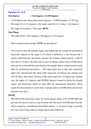 IN THE ALMIGHTY GOD NAME
Through the Mother of God mediation
I do this research
Gerges Francis Tawadrous/
2nd
Course student – physics Faculty – People's Friendship University – Moscow –Russia..
mrwaheid1@yahoo.com mrwaheid@gmail.com +201022532292
19
Equation No. (6-4)
26.6 degrees = 14.4 degrees +12.195 degrees
- 13.18 degrees (the moon daily motion degrees) – 0.98562 degree= 12.195 deg.
- The angle (E =13.33 degrees) + the angle under (E) (= 1.1 deg) = 14.4 degrees
- The angle 26.6 degrees = The angle (BCD)
Note Please
- The angle ECD = 103.3 degrees = 90 degrees +13.33 degrees
- What conclusion this triangle (ECD) can provide us?
- I try to prove that, the triangle angles and dimensions are created by geometrical
necessities depend on the angle 13.33 which is defined as a rate between the 2
planets orbital periods, that means, because the 2 planets orbital periods = (365.25
days and 27.32 days), the moon has to move to apogee radius only (r=0.406 mkm)
and can't move beyond this point because the triangle data is created based on each
other by geometrical necessities…. The major point here is that, this conclusion
taken into consideration the moon orbit regression 19 degrees per sidereal year
(365.25 days), that means, because of the moon regression 19 degrees per sidereal
year, the angles (1.1 degrees) and (0.98562 degrees) caused to define the triangle
angles and dimensions based on each other by geometrical necessities which
causes the moon motion to reach only to apogee radius (r=0.406 mkm) and can't be
beyond it any more …
Shortly
- The moon orbit regression causes the moon apogee radius to be =0.406 mkm and
prevents the moon to move to any far point after this point (r=0.406 mkm) but this
effect is done by a contribution from Earth motion – to see that as deep as possible
let's see at first Venus effect on Earth And Its Moon Motions.
 