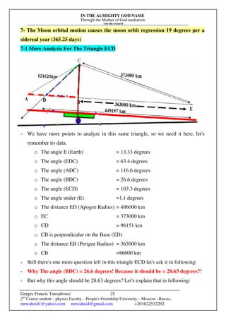 IN THE ALMIGHTY GOD NAME
Through the Mother of God mediation
I do this research
Gerges Francis Tawadrous/
2nd
Course student – physics Faculty – People's Friendship University – Moscow –Russia..
mrwaheid1@yahoo.com mrwaheid@gmail.com +201022532292
25
7- The Moon orbital motion causes the moon orbit regression 19 degrees per a
sidereal year (365.25 days)
7-1 More Analysis For The Triangle ECD
- We have more points to analyze in this same triangle, so we need it here, let's
remember its data.
o The angle E (Earth) = 13.33 degrees
o The angle (EDC) = 63.4 degrees
o The angle (ADC) = 116.6 degrees
o The angle (BDC) = 26.6 degrees
o The angle (ECD) = 103.3 degrees
o The angle under (E) =1.1 degrees
o The distance ED (Apogee Radius) = 406000 km
o EC = 373000 km
o CD = 96151 km
o CB is perpendicular on the Base (ED)
o The distance EB (Perigee Radius) = 363000 km
o CB =86000 km
- Still there's one more question left in this triangle ECD let's ask it in following:
- Why The angle (BDC) = 26.6 degrees! Because it should be = 28.63 degrees?!
- But why this angle should be 28.63 degrees? Let's explain that in following:
 