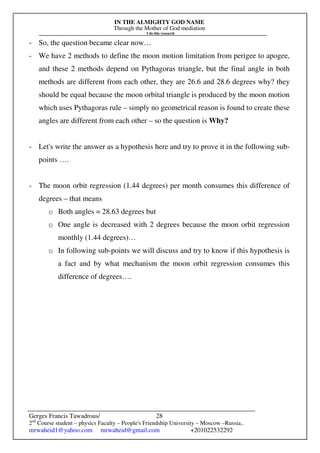 IN THE ALMIGHTY GOD NAME
Through the Mother of God mediation
I do this research
Gerges Francis Tawadrous/
2nd
Course student – physics Faculty – People's Friendship University – Moscow –Russia..
mrwaheid1@yahoo.com mrwaheid@gmail.com +201022532292
28
- So, the question became clear now…
- We have 2 methods to define the moon motion limitation from perigee to apogee,
and these 2 methods depend on Pythagoras triangle, but the final angle in both
methods are different from each other, they are 26.6 and 28.6 degrees why? they
should be equal because the moon orbital triangle is produced by the moon motion
which uses Pythagoras rule – simply no geometrical reason is found to create these
angles are different from each other – so the question is Why?
- Let's write the answer as a hypothesis here and try to prove it in the following sub-
points ….
- The moon orbit regression (1.44 degrees) per month consumes this difference of
degrees – that means
o Both angles = 28.63 degrees but
o One angle is decreased with 2 degrees because the moon orbit regression
monthly (1.44 degrees)…
o In following sub-points we will discuss and try to know if this hypothesis is
a fact and by what mechanism the moon orbit regression consumes this
difference of degrees….
 