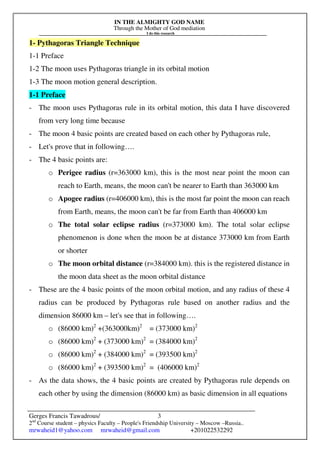 IN THE ALMIGHTY GOD NAME
Through the Mother of God mediation
I do this research
Gerges Francis Tawadrous/
2nd
Course student – physics Faculty – People's Friendship University – Moscow –Russia..
mrwaheid1@yahoo.com mrwaheid@gmail.com +201022532292
3
1- Pythagoras Triangle Technique
1-1 Preface
1-2 The moon uses Pythagoras triangle in its orbital motion
1-3 The moon motion general description.
1-1 Preface
- The moon uses Pythagoras rule in its orbital motion, this data I have discovered
from very long time because
- The moon 4 basic points are created based on each other by Pythagoras rule,
- Let's prove that in following….
- The 4 basic points are:
o Perigee radius (r=363000 km), this is the most near point the moon can
reach to Earth, means, the moon can't be nearer to Earth than 363000 km
o Apogee radius (r=406000 km), this is the most far point the moon can reach
from Earth, means, the moon can't be far from Earth than 406000 km
o The total solar eclipse radius (r=373000 km). The total solar eclipse
phenomenon is done when the moon be at distance 373000 km from Earth
or shorter
o The moon orbital distance (r=384000 km). this is the registered distance in
the moon data sheet as the moon orbital distance
- These are the 4 basic points of the moon orbital motion, and any radius of these 4
radius can be produced by Pythagoras rule based on another radius and the
dimension 86000 km – let's see that in following….
o (86000 km)2
+(363000km)2
= (373000 km)2
o (86000 km)2
+ (373000 km)2
= (384000 km)2
o (86000 km)2
+ (384000 km)2
= (393500 km)2
o (86000 km)2
+ (393500 km)2
= (406000 km)2
- As the data shows, the 4 basic points are created by Pythagoras rule depends on
each other by using the dimension (86000 km) as basic dimension in all equations
 