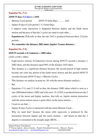 IN THE ALMIGHTY GOD NAME
Through the Mother of God mediation
I do this research
Gerges Francis Tawadrous/
2nd
Course student – physics Faculty – People's Friendship University – Moscow –Russia..
mrwaheid1@yahoo.com mrwaheid@gmail.com +201022532292
30
Equation No. (7-1)
(6939.75 days /3.3 days) = 2103
- Metonic Cycle period =6939.75 Solar Days ………And
- Jupiter (8 days) Cycle period = 3.3 Solar Days
- I suppose some interaction is happened between Jupiter and the Earth moon
motion and because of that the 2 cycles are rated to each other…
- Equation no. (7-1) tells us that, the rate 2103 is produced between these 2 Cycles
periods…
- We remember the distance 2082 mkm (Jupiter Uranus distance)…
Equation No. (7-2)
6939.75 seconds x 0.3 mkm/sec = 2082 mkm
(2103 x 0.99 = 2082)
- Light known velocity (0.3mkm/sec) travels during 6939.75 seconds a distance =
2082 mkm, and this distance equal 99% of the distance 2103 mkm,
- This distance is a significant distance because, the second period of light motion
became one solar day period of the Earth moon motion and this period (6939.75
seconds) became (6939.75 days = Metonic Cycle)…
- This distance we analyze in point no. (8) with the moon diameter analysis…
- But
- Equations (7-1) and (7-2) tell us that, the distance (2082 mkm) which is seen as a
rate (2082mkm/1mkm) =2082 and with error 1% (2103) is produced between the 2
cycles of the moon and Jupiter motions, that tells us, Jupiter motion interaction
with the moon motion causes a great effect on the moon motion….
- I want to say that….
- Jupiter (8 days Cycle) is interacted with the moon Metonic Cycle…
- Why we need that? because the moon orbit regression is produced by this
interaction between Jupiter and the moon motions – and based on that–the 2
degrees is consumed in the triangle angle (BCD)….
 