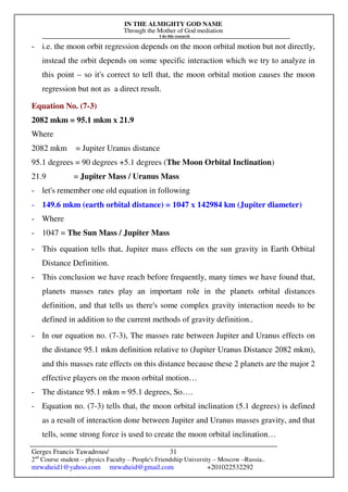 IN THE ALMIGHTY GOD NAME
Through the Mother of God mediation
I do this research
Gerges Francis Tawadrous/
2nd
Course student – physics Faculty – People's Friendship University – Moscow –Russia..
mrwaheid1@yahoo.com mrwaheid@gmail.com +201022532292
31
- i.e. the moon orbit regression depends on the moon orbital motion but not directly,
instead the orbit depends on some specific interaction which we try to analyze in
this point – so it's correct to tell that, the moon orbital motion causes the moon
regression but not as a direct result.
Equation No. (7-3)
2082 mkm = 95.1 mkm x 21.9
Where
2082 mkm = Jupiter Uranus distance
95.1 degrees = 90 degrees +5.1 degrees (The Moon Orbital Inclination)
21.9 = Jupiter Mass / Uranus Mass
- let's remember one old equation in following
- 149.6 mkm (earth orbital distance) = 1047 x 142984 km (Jupiter diameter)
- Where
- 1047 = The Sun Mass / Jupiter Mass
- This equation tells that, Jupiter mass effects on the sun gravity in Earth Orbital
Distance Definition.
- This conclusion we have reach before frequently, many times we have found that,
planets masses rates play an important role in the planets orbital distances
definition, and that tells us there's some complex gravity interaction needs to be
defined in addition to the current methods of gravity definition..
- In our equation no. (7-3), The masses rate between Jupiter and Uranus effects on
the distance 95.1 mkm definition relative to (Jupiter Uranus Distance 2082 mkm),
and this masses rate effects on this distance because these 2 planets are the major 2
effective players on the moon orbital motion…
- The distance 95.1 mkm = 95.1 degrees, So….
- Equation no. (7-3) tells that, the moon orbital inclination (5.1 degrees) is defined
as a result of interaction done between Jupiter and Uranus masses gravity, and that
tells, some strong force is used to create the moon orbital inclination…
 