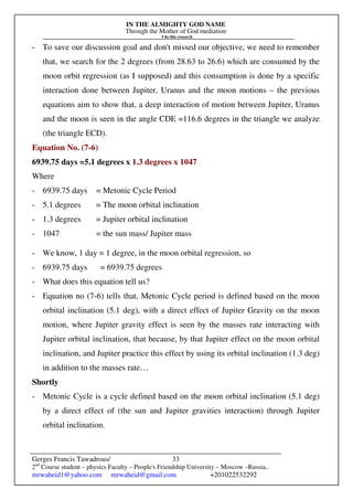 IN THE ALMIGHTY GOD NAME
Through the Mother of God mediation
I do this research
Gerges Francis Tawadrous/
2nd
Course student – physics Faculty – People's Friendship University – Moscow –Russia..
mrwaheid1@yahoo.com mrwaheid@gmail.com +201022532292
33
- To save our discussion goal and don't missed our objective, we need to remember
that, we search for the 2 degrees (from 28.63 to 26.6) which are consumed by the
moon orbit regression (as I supposed) and this consumption is done by a specific
interaction done between Jupiter, Uranus and the moon motions – the previous
equations aim to show that, a deep interaction of motion between Jupiter, Uranus
and the moon is seen in the angle CDE =116.6 degrees in the triangle we analyze
(the triangle ECD).
Equation No. (7-6)
6939.75 days =5.1 degrees x 1.3 degrees x 1047
Where
- 6939.75 days = Metonic Cycle Period
- 5.1 degrees = The moon orbital inclination
- 1.3 degrees = Jupiter orbital inclination
- 1047 = the sun mass/ Jupiter mass
- We know, 1 day = 1 degree, in the moon orbital regression, so
- 6939.75 days = 6939.75 degrees
- What does this equation tell us?
- Equation no (7-6) tells that, Metonic Cycle period is defined based on the moon
orbital inclination (5.1 deg), with a direct effect of Jupiter Gravity on the moon
motion, where Jupiter gravity effect is seen by the masses rate interacting with
Jupiter orbital inclination, that because, by that Jupiter effect on the moon orbital
inclination, and Jupiter practice this effect by using its orbital inclination (1.3 deg)
in addition to the masses rate…
Shortly
- Metonic Cycle is a cycle defined based on the moon orbital inclination (5.1 deg)
by a direct effect of (the sun and Jupiter gravities interaction) through Jupiter
orbital inclination.
 