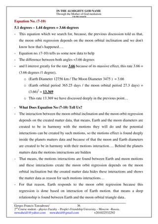 IN THE ALMIGHTY GOD NAME
Through the Mother of God mediation
I do this research
Gerges Francis Tawadrous/
2nd
Course student – physics Faculty – People's Friendship University – Moscow –Russia..
mrwaheid1@yahoo.com mrwaheid@gmail.com +201022532292
36
Equation No. (7-10)
5.1 degrees – 1.44 degrees = 3.66 degrees
- This equation which we search for, because, the previous discussion told us that,
the moon orbit regression depends on the moon orbital inclination and we don't
know how that's happened….
- Equation no. (7-10) tells us some new data to help
- The difference between both angles =3.66 degrees
- and I interest greatly for the rate 3.66 because of its massive effect, this rate 3.66 =
(3.66 degrees /1 degree),
o (Earth Diameter 12756 km / The Moon Diameter 3475 ) = 3.66
o (Earth orbital period 365.25 days / the moon orbital period 27.3 days) =
(3.66)2
= 13.369
o This rate 13.369 we have discussed deeply in the previous point…
- What Does Equation No (7-10) Tell Us?
- The interaction between the moon orbital inclination and the moon orbit regression
depends on the created matter data, that means, Earth and the moon diameters are
created to be in harmony with the motions they will do and the potential
interactions can be created by such motions, so the motions effect is found deeply
inside the planets matters data and because of that the moon and Earth diameters
are created to be in harmony with their motions interaction…. Behind the planets
matters data the motions interactions are hidden
- That means, the motions interactions are found between Earth and moon motions
and these interactions create the moon orbit regression depends on the moon
orbital inclination but the created matter data hides these interactions and shows
the matter data as reason for such motions interactions…
- For that reason, Earth responds to the moon orbit regression because this
regression is done based on interaction of Earth motion. that means a deep
relationship is found between Earth and the moon orbital triangle data..
 