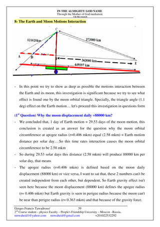 IN THE ALMIGHTY GOD NAME
Through the Mother of God mediation
I do this research
Gerges Francis Tawadrous/
2nd
Course student – physics Faculty – People's Friendship University – Moscow –Russia..
mrwaheid1@yahoo.com mrwaheid@gmail.com +201022532292
39
8- The Earth and Moon Motions Interaction
- In this point we try to show as deep as possible the motions interaction between
the Earth and its moon, this investigation is significant because we try to see what
effect is found one by the moon orbital triangle. Specially, the triangle angle (1.1
deg) effect on the Earth motion… let's proceed this investigation in questions form
(1st
Question) Why the moon displacement daily =88000 km?
- We concluded that, 1 day of Earth motion = 29.53 days of the moon motion, this
conclusion is created as an answer for the question why the moon orbital
circumference at apogee radius (r=0.406 mkm) equal (2.58 mkm) = Earth motion
distance per solar day….So this time rates interaction causes the moon orbital
circumference to be 2.58 mkm
- So during 29.53 solar days this distance (2.58 mkm) will produce 88000 km per
solar day, that means
- The apogee radius (r=0.406 mkm) is defined based on the moon daily
displacement (88000 km) or vice versa, I want to sat that, these 2 numbers can't be
created independent from each other, but dependent, So Earth gravity effect isn't
seen here because the moon displacement (88000 km) defines the apogee radius
(r= 0.406 mkm) but Earth gravity is seen in perigee radius because the moon can't
be near than perigee radius (r= 0.363 mkm) and that because of the gravity force.
 