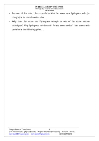 IN THE ALMIGHTY GOD NAME
Through the Mother of God mediation
I do this research
Gerges Francis Tawadrous/
2nd
Course student – physics Faculty – People's Friendship University – Moscow –Russia..
mrwaheid1@yahoo.com mrwaheid@gmail.com +201022532292
4
- Because of this data, I have concluded that the moon uses Pythagoras rule (or
triangle) in its orbital motion – but ….
- Why does the moon use Pythagoras triangle as one of the moon motion
techniques? Why Pythagoras rule is useful for the moon motion? let's answer this
question in the following point….
 