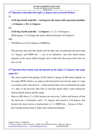 IN THE ALMIGHTY GOD NAME
Through the Mother of God mediation
I do this research
Gerges Francis Tawadrous/
2nd
Course student – physics Faculty – People's Friendship University – Moscow –Russia..
mrwaheid1@yahoo.com mrwaheid@gmail.com +201022532292
40
(2nd
Question) what effect the angle 1.1 degrees does on Earth Motion?
(I)
- 23.45 deg (Earth axial tilt) – 1.44 degrees (the moon orbit regression monthly)
= 22 degrees = 20 x 1.1 degrees
(II)
- 23.45 deg (Earth axial tilt) – 1.1 degrees = 2 x 2 x 5.68 degrees
(5.68 degrees = 5.18 degree the moon orbital inclination +0.5 degrees)
(III)
- 959300 km cos (23.45 degrees) =88000 km
- The previous data tells that, Earth axial tilt takes into consideration the moon data
(1.1 degrees and 88000 km, …..etc) in its definition.. that tells, Earth motion
depends on the moon orbital triangle, but to make this discussion more clear we
have to ask
(3rd
Question) Does Earth axial tilt depends on the angle (1.1 degrees) (the angle
under E)?
- The moon motion from perigee (0.363 mkm) to apogee (0.406 mkm) depends on
the angle (BCD) which is an angle on the horizontal level, but the angle (1.1 deg)
is an angle on the vertical level…. Earth axial tilt takes into consideration the angle
(1.1 deg) as the previous data tells us and that means there's some interaction
between Earth motion and this angle,
- Data no (III) shows 2 x (5.68) because the moon has 2 orbits and because of that
the moon has 2 inclinations each = 5.1 degrees and extend to 5.18 degrees, that
because the moon moves a displacement (= 2 x 88000 km)… because of that …
the 2 displacements needs 2 orbits and 2 orbital inclinations
 