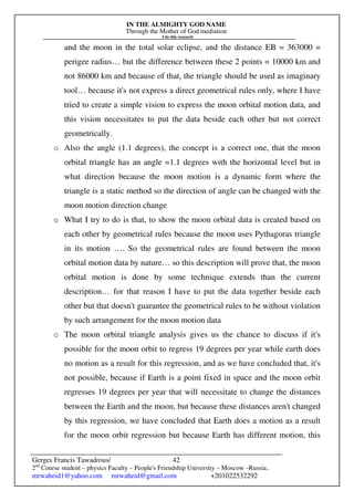 IN THE ALMIGHTY GOD NAME
Through the Mother of God mediation
I do this research
Gerges Francis Tawadrous/
2nd
Course student – physics Faculty – People's Friendship University – Moscow –Russia..
mrwaheid1@yahoo.com mrwaheid@gmail.com +201022532292
42
and the moon in the total solar eclipse, and the distance EB = 363000 =
perigee radius… but the difference between these 2 points = 10000 km and
not 86000 km and because of that, the triangle should be used as imaginary
tool… because it's not express a direct geometrical rules only, where I have
tried to create a simple vision to express the moon orbital motion data, and
this vision necessitates to put the data beside each other but not correct
geometrically.
o Also the angle (1.1 degrees), the concept is a correct one, that the moon
orbital triangle has an angle =1.1 degrees with the horizontal level but in
what direction because the moon motion is a dynamic form where the
triangle is a static method so the direction of angle can be changed with the
moon motion direction change
o What I try to do is that, to show the moon orbital data is created based on
each other by geometrical rules because the moon uses Pythagoras triangle
in its motion …. So the geometrical rules are found between the moon
orbital motion data by nature… so this description will prove that, the moon
orbital motion is done by some technique extends than the current
description… for that reason I have to put the data together beside each
other but that doesn't guarantee the geometrical rules to be without violation
by such arrangement for the moon motion data
o The moon orbital triangle analysis gives us the chance to discuss if it's
possible for the moon orbit to regress 19 degrees per year while earth does
no motion as a result for this regression, and as we have concluded that, it's
not possible, because if Earth is a point fixed in space and the moon orbit
regresses 19 degrees per year that will necessitate to change the distances
between the Earth and the moon, but because these distances aren't changed
by this regression, we have concluded that Earth does a motion as a result
for the moon orbit regression but because Earth has different motion, this
 