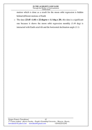 IN THE ALMIGHTY GOD NAME
Through the Mother of God mediation
I do this research
Gerges Francis Tawadrous/
2nd
Course student – physics Faculty – People's Friendship University – Moscow –Russia..
mrwaheid1@yahoo.com mrwaheid@gmail.com +201022532292
43
motion which is done as a result for the moon orbit regression is hidden
behind different motions of Earth
o The data (23.45 -1.44) = 22 degree = 1.1 deg x 20), this data is a significant
one because it shows the moon orbit regression monthly (1.44 deg) is
interacted with Earth axial tilt and the horizontal declination angle (1.1)
 