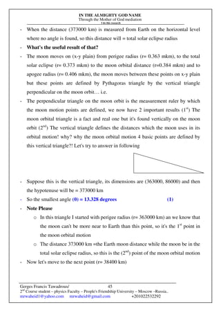 IN THE ALMIGHTY GOD NAME
Through the Mother of God mediation
I do this research
Gerges Francis Tawadrous/
2nd
Course student – physics Faculty – People's Friendship University – Moscow –Russia..
mrwaheid1@yahoo.com mrwaheid@gmail.com +201022532292
45
- When the distance (373000 km) is measured from Earth on the horizontal level
where no angle is found, so this distance will = total solar eclipse radius
- What's the useful result of that?
- The moon moves on (x-y plain) from perigee radius (r= 0.363 mkm), to the total
solar eclipse (r= 0.373 mkm) to the moon orbital distance (r=0.384 mkm) and to
apogee radius (r= 0.406 mkm), the moon moves between these points on x-y plain
but these points are defined by Pythagoras triangle by the vertical triangle
perpendicular on the moon orbit… i.e.
- The perpendicular triangle on the moon orbit is the measurement ruler by which
the moon motion points are defined, we now have 2 important results (1st
) The
moon orbital triangle is a fact and real one but it's found vertically on the moon
orbit (2nd
) The vertical triangle defines the distances which the moon uses in its
orbital motion! why? why the moon orbital motion 4 basic points are defined by
this vertical triangle?! Let's try to answer in following
- Suppose this is the vertical triangle, its dimensions are (363000, 86000) and then
the hypotenuse will be = 373000 km
- So the smallest angle (θ) = 13.328 degrees (1)
- Note Please
o In this triangle I started with perigee radius (r= 363000 km) an we know that
the moon can't be more near to Earth than this point, so it's the 1st
point in
the moon orbital motion
o The distance 373000 km =the Earth moon distance while the moon be in the
total solar eclipse radius, so this is the (2nd
) point of the moon orbital motion
- Now let's move to the next point (r= 38400 km)
 