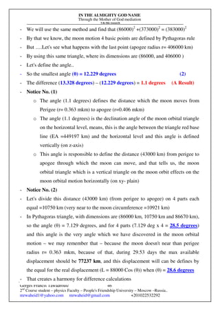 IN THE ALMIGHTY GOD NAME
Through the Mother of God mediation
I do this research
Gerges Francis Tawadrous/
2nd
Course student – physics Faculty – People's Friendship University – Moscow –Russia..
mrwaheid1@yahoo.com mrwaheid@gmail.com +201022532292
46
- We will use the same method and find that (86000)2
+(373000)2
= (383000)2
- By that we know, the moon motion 4 basic points are defined by Pythagoras rule
- But ….Let's see what happens with the last point (apogee radius r= 406000 km)
- By using this same triangle, where its dimensions are (86000, and 406000 )
- Let's define the angle..
- So the smallest angle (θ) = 12.229 degrees (2)
- The difference (13.328 degrees) – (12.229 degrees) = 1.1 degrees (A Result)
- Notice No. (1)
o The angle (1.1 degrees) defines the distance which the moon moves from
Perigee (r= 0.363 mkm) to apogee (r=0.406 mkm)
o The angle (1.1 degrees) is the declination angle of the moon orbital triangle
on the horizontal level, means, this is the angle between the triangle red base
line (EA =449197 km) and the horizontal level and this angle is defined
vertically (on z-axis)
o This angle is responsible to define the distance (43000 km) from perigee to
apogee through which the moon can move, and that tells us, the moon
orbital triangle which is a vertical triangle on the moon orbit effects on the
moon orbital motion horizontally (on xy- plain)
- Notice No. (2)
- Let's divide this distance (43000 km) (from perigee to apogee) on 4 parts each
equal =10750 km (very near to the moon circumference =10921 km)
- In Pythagoras triangle, with dimensions are (86000 km, 10750 km and 86670 km),
so the angle (θ) = 7.129 degrees, and for 4 parts (7.129 deg x 4 = 28.5 degrees)
and this angle is the very angle which we have discovered in the moon orbital
motion – we may remember that – because the moon doesn't near than perigee
radius r= 0.363 mkm, because of that, during 29.53 days the max available
displacement should be 77237 km, and this displacement will can be defines by
the equal for the real displacement (L = 88000 Cos (θ)) when (θ) = 28.6 degrees
- That creates a harmony for difference calculations
 