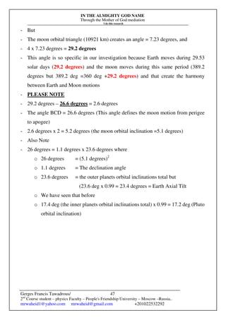 IN THE ALMIGHTY GOD NAME
Through the Mother of God mediation
I do this research
Gerges Francis Tawadrous/
2nd
Course student – physics Faculty – People's Friendship University – Moscow –Russia..
mrwaheid1@yahoo.com mrwaheid@gmail.com +201022532292
47
- But
- The moon orbital triangle (10921 km) creates an angle = 7.23 degrees, and
- 4 x 7.23 degrees = 29.2 degrees
- This angle is so specific in our investigation because Earth moves during 29.53
solar days (29.2 degrees) and the moon moves during this same period (389.2
degrees but 389.2 deg =360 deg +29.2 degrees) and that create the harmony
between Earth and Moon motions
- PLEASE NOTE
- 29.2 degrees – 26.6 degrees = 2.6 degrees
- The angle BCD = 26.6 degrees (This angle defines the moon motion from perigee
to apogee)
- 2.6 degrees x 2 = 5.2 degrees (the moon orbital inclination =5.1 degrees)
- Also Note
- 26 degrees = 1.1 degrees x 23.6 degrees where
o 26 degrees = (5.1 degrees)2
o 1.1 degrees = The declination angle
o 23.6 degrees = the outer planets orbital inclinations total but
(23.6 deg x 0.99 = 23.4 degrees = Earth Axial Tilt
o We have seen that before
o 17.4 deg (the inner planets orbital inclinations total) x 0.99 = 17.2 deg (Pluto
orbital inclination)
 