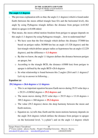 IN THE ALMIGHTY GOD NAME
Through the Mother of God mediation
I do this research
Gerges Francis Tawadrous/
2nd
Course student – physics Faculty – People's Friendship University – Moscow –Russia..
mrwaheid1@yahoo.com mrwaheid@gmail.com +201022532292
48
The angle 1.1 degrees
- The previous explanation tells us that, the angle (1.1 degrees) which is found under
Earth (between the moon orbital triangle base EA and the horizontal level), this
angle by using Pythagoras triangle defines the distance from perigee (r=0.363
mkm) to apogee (r=0.406 mkm)
- That means, the moon orbital motion freedom from perigee to apogee depends on
this angle (1.1 degrees) by using Pythagoras triangle….how to understand that?
o We have seen that the first triangle which defines the distance 373000 km
based on perigee radius 363000 km has an angle (13.328 degrees) and the
last triangle which defines apogee radius as hypotenuse has an angle (12.229
degrees), and the difference = 1.1 degrees
o By that we know, the angle 1.1 degrees defines the distance between perigee
an apogee, but
o According to the triangle BCD, the distance (43000 km) from perigee to
apogee is defined by the angle BCD =26.6 degrees
o So what relationship is found between this 2 angles (26.6 and 1.1 degrees)?
Let's try to answer in following…
Equation (a)
29.2 degrees = 26.6 degrees x 1.1 degrees
o This is an important equation because Earth moves during 29.53 solar days a
= 29.53 x 0.98562 degrees = 29.2 degrees and
o The moon moves during 29.53 solar days = 29.53 days x 13.18 degrees =
389.2 degrees = 360 degrees + 29.2 degrees
o The value (29.2 degrees) shows the deep harmony between the moon and
Earth motions,
o Equation no. (a) tells that, Earth and the moon motions harmony depends on
the angle 26.6 degrees (which defines the distance from perigee to apogee
on the horizontal level, "x y-plain") and on the angle 1.1 degrees which
 
