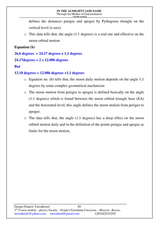IN THE ALMIGHTY GOD NAME
Through the Mother of God mediation
I do this research
Gerges Francis Tawadrous/
2nd
Course student – physics Faculty – People's Friendship University – Moscow –Russia..
mrwaheid1@yahoo.com mrwaheid@gmail.com +201022532292
49
defines the distances perigee and apogee by Pythagoras triangle on the
vertical level (z-axis)
o This data tells that, the angle (1.1 degrees) is a real one and effective on the
moon orbital motion
Equation (b)
26.6 degrees = 24.17 degrees x 1.1 degrees
24.17degrees = 2 x 12.086 degrees
But
13.18 degrees = 12.086 degrees +1.1 degrees
o Equation no. (b) tells that, the moon daily motion depends on the angle 1.1
degrees by some complex geometrical mechanism
o The moon motion from perigee to apogee is defined basically on the angle
(1.1 degrees) which is found between the moon orbital triangle base (EA)
and the horizontal level, this angle defines the moon motion from perigee to
apogee.
o The data tells that, the angle (1.1 degrees) has a deep effect on the moon
orbital motion daily and in the definition of the points perigee and apogee as
limits for the moon motion.
 