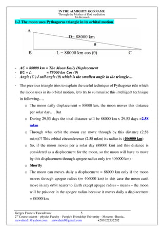 IN THE ALMIGHTY GOD NAME
Through the Mother of God mediation
I do this research
Gerges Francis Tawadrous/
2nd
Course student – physics Faculty – People's Friendship University – Moscow –Russia..
mrwaheid1@yahoo.com mrwaheid@gmail.com +201022532292
5
1-2 The moon uses Pythagoras triangle in its orbital motion
- AC = 88000 km = The Moon Daily Displacement
- BC = L = 88000 km Cos (θ)
- Angle (C ) I call angle (θ) which is the smallest angle in the triangle…
- The previous triangle tries to explain the useful technique of Pythagoras rule which
the moon uses in its orbital motion, let's try to summarize this intelligent technique
in following….
o The moon daily displacement = 88000 km, the moon moves this distance
per solar day…. But
o During 29.53 days the total distance will be 88000 km x 29.53 days =2.58
mkm
o Through what orbit the moon can move through by this distance (2.58
mkm)?! This orbital circumference (2.58 mkm) its radius is (406000 km)
o So, if the moon moves per a solar day (88000 km) and this distance is
considered as a displacement for the moon, so the moon will have to move
by this displacement through apogee radius only (r= 406000 km) –
o Shortly
o The moon can moves daily a displacement = 88000 km only if the moon
moves through apogee radius (r= 406000 km) in this case the moon can't
move in any orbit nearer to Earth except apogee radius – means – the moon
will be prisoner in the apogee radius because it moves daily a displacement
= 88000 km.
 