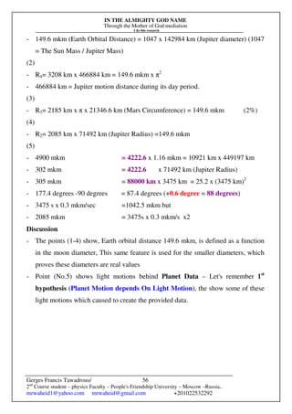 IN THE ALMIGHTY GOD NAME
Through the Mother of God mediation
I do this research
Gerges Francis Tawadrous/
2nd
Course student – physics Faculty – People's Friendship University – Moscow –Russia..
mrwaheid1@yahoo.com mrwaheid@gmail.com +201022532292
56
- 149.6 mkm (Earth Orbital Distance) = 1047 x 142984 km (Jupiter diameter) (1047
= The Sun Mass / Jupiter Mass)
(2)
- R4= 3208 km x 466884 km = 149.6 mkm x π2
- 466884 km = Jupiter motion distance during its day period.
(3)
- R3= 2185 km x π x 21346.6 km (Mars Circumference) = 149.6 mkm (2%)
(4)
- R2= 2085 km x 71492 km (Jupiter Radius) =149.6 mkm
(5)
- 4900 mkm = 4222.6 x 1.16 mkm = 10921 km x 449197 km
- 302 mkm = 4222.6 x 71492 km (Jupiter Radius)
- 305 mkm = 88000 km x 3475 km = 25.2 x (3475 km)2
- 177.4 degrees -90 degrees = 87.4 degrees (+0.6 degree = 88 degrees)
- 3475 s x 0.3 mkm/sec =1042.5 mkm but
- 2085 mkm = 3475s x 0.3 mkm/s x2
Discussion
- The points (1-4) show, Earth orbital distance 149.6 mkm, is defined as a function
in the moon diameter, This same feature is used for the smaller diameters, which
proves these diameters are real values
- Point (No.5) shows light motions behind Planet Data – Let's remember 1st
hypothesis (Planet Motion depends On Light Motion), the show some of these
light motions which caused to create the provided data.
 