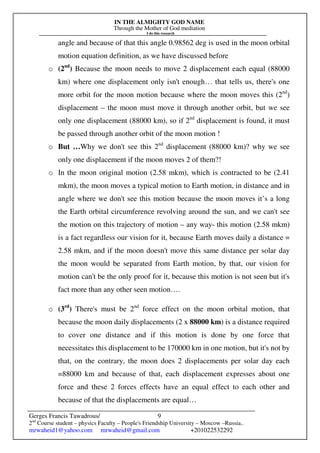 IN THE ALMIGHTY GOD NAME
Through the Mother of God mediation
I do this research
Gerges Francis Tawadrous/
2nd
Course student – physics Faculty – People's Friendship University – Moscow –Russia..
mrwaheid1@yahoo.com mrwaheid@gmail.com +201022532292
9
angle and because of that this angle 0.98562 deg is used in the moon orbital
motion equation definition, as we have discussed before
o (2nd
) Because the moon needs to move 2 displacement each equal (88000
km) where one displacement only isn't enough… that tells us, there's one
more orbit for the moon motion because where the moon moves this (2nd
)
displacement – the moon must move it through another orbit, but we see
only one displacement (88000 km), so if 2nd
displacement is found, it must
be passed through another orbit of the moon motion !
o But …Why we don't see this 2nd
displacement (88000 km)? why we see
only one displacement if the moon moves 2 of them?!
o In the moon original motion (2.58 mkm), which is contracted to be (2.41
mkm), the moon moves a typical motion to Earth motion, in distance and in
angle where we don't see this motion because the moon moves it’s a long
the Earth orbital circumference revolving around the sun, and we can't see
the motion on this trajectory of motion – any way- this motion (2.58 mkm)
is a fact regardless our vision for it, because Earth moves daily a distance =
2.58 mkm, and if the moon doesn't move this same distance per solar day
the moon would be separated from Earth motion, by that, our vision for
motion can't be the only proof for it, because this motion is not seen but it's
fact more than any other seen motion….
o (3rd
) There's must be 2nd
force effect on the moon orbital motion, that
because the moon daily displacements (2 x 88000 km) is a distance required
to cover one distance and if this motion is done by one force that
necessitates this displacement to be 170000 km in one motion, but it's not by
that, on the contrary, the moon does 2 displacements per solar day each
=88000 km and because of that, each displacement expresses about one
force and these 2 forces effects have an equal effect to each other and
because of that the displacements are equal…
 
