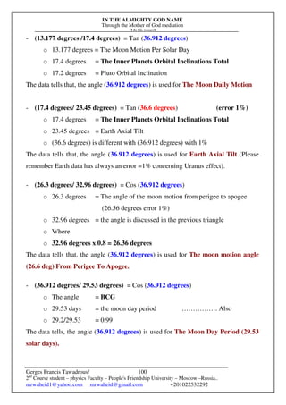 IN THE ALMIGHTY GOD NAME
Through the Mother of God mediation
I do this research
Gerges Francis Tawadrous/
2nd
Course student – physics Faculty – People's Friendship University – Moscow –Russia..
mrwaheid1@yahoo.com mrwaheid@gmail.com +201022532292
100
- (13.177 degrees /17.4 degrees) = Tan (36.912 degrees)
o 13.177 degrees = The Moon Motion Per Solar Day
o 17.4 degrees = The Inner Planets Orbital Inclinations Total
o 17.2 degrees = Pluto Orbital Inclination
The data tells that, the angle (36.912 degrees) is used for The Moon Daily Motion
- (17.4 degrees/ 23.45 degrees) = Tan (36.6 degrees) (error 1%)
o 17.4 degrees = The Inner Planets Orbital Inclinations Total
o 23.45 degrees = Earth Axial Tilt
o (36.6 degrees) is different with (36.912 degrees) with 1%
The data tells that, the angle (36.912 degrees) is used for Earth Axial Tilt (Please
remember Earth data has always an error =1% concerning Uranus effect).
- (26.3 degrees/ 32.96 degrees) = Cos (36.912 degrees)
o 26.3 degrees = The angle of the moon motion from perigee to apogee
(26.56 degrees error 1%)
o 32.96 degrees = the angle is discussed in the previous triangle
o Where
o 32.96 degrees x 0.8 = 26.36 degrees
The data tells that, the angle (36.912 degrees) is used for The moon motion angle
(26.6 deg) From Perigee To Apogee.
- (36.912 degrees/ 29.53 degrees) = Cos (36.912 degrees)
o The angle = BCG
o 29.53 days = the moon day period ……………. Also
o 29.2/29.53 = 0.99
The data tells, the angle (36.912 degrees) is used for The Moon Day Period (29.53
solar days).
 