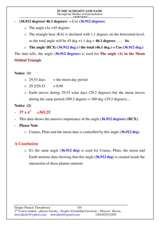 IN THE ALMIGHTY GOD NAME
Through the Mother of God mediation
I do this research
Gerges Francis Tawadrous/
2nd
Course student – physics Faculty – People's Friendship University – Moscow –Russia..
mrwaheid1@yahoo.com mrwaheid@gmail.com +201022532292
101
- (36.912 degrees/ 46.1 degrees) = Cos (36.912 degrees)
o The angle (A) =45 degrees
o The triangle base (EA) is declined with 1.1 degrees on the horizontal level,
so the total angle will be 45 deg +1.1 deg = 46.1 degrees ….. So
o The angle (BCX) (36.912 deg.) / the total (46.1 deg.) = Cos (36.912 deg.)
The data tells, the angle (36.912 degrees) is used for The angle (A) in the Moon
Orbital Triangle
Notice (1)
o 29.53 days = the moon day period
o 29.2/29.53 = 0.99
o Earth moves during 29.53 solar days (29.2 degrees) but the moon moves
during the same period (389.2 degrees = 360 deg +29.2 degrees)…
Notice (2)
- 37 x π2
=365.25
- This data shows the massive importance of the angle (36.912 degrees) (BCX).
- Please Note
o Uranus, Pluto and the moon data is controlled by this angle (36.912 deg)
A Conclusion
o It's the same angle (36.912 deg) is used for Uranus, Pluto, the moon and
Earth motions data showing that this angle (36.912 deg) is created inside the
interaction of these planets motions
 