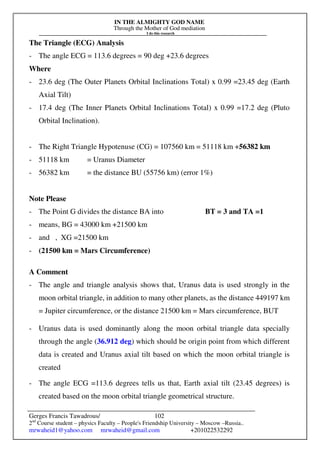 IN THE ALMIGHTY GOD NAME
Through the Mother of God mediation
I do this research
Gerges Francis Tawadrous/
2nd
Course student – physics Faculty – People's Friendship University – Moscow –Russia..
mrwaheid1@yahoo.com mrwaheid@gmail.com +201022532292
102
The Triangle (ECG) Analysis
- The angle ECG = 113.6 degrees = 90 deg +23.6 degrees
Where
- 23.6 deg (The Outer Planets Orbital Inclinations Total) x 0.99 =23.45 deg (Earth
Axial Tilt)
- 17.4 deg (The Inner Planets Orbital Inclinations Total) x 0.99 =17.2 deg (Pluto
Orbital Inclination).
- The Right Triangle Hypotenuse (CG) = 107560 km = 51118 km +56382 km
- 51118 km = Uranus Diameter
- 56382 km = the distance BU (55756 km) (error 1%)
Note Please
- The Point G divides the distance BA into BT = 3 and TA =1
- means, BG = 43000 km +21500 km
- and , XG =21500 km
- (21500 km = Mars Circumference)
A Comment
- The angle and triangle analysis shows that, Uranus data is used strongly in the
moon orbital triangle, in addition to many other planets, as the distance 449197 km
= Jupiter circumference, or the distance 21500 km = Mars circumference, BUT
- Uranus data is used dominantly along the moon orbital triangle data specially
through the angle (36.912 deg) which should be origin point from which different
data is created and Uranus axial tilt based on which the moon orbital triangle is
created
- The angle ECG =113.6 degrees tells us that, Earth axial tilt (23.45 degrees) is
created based on the moon orbital triangle geometrical structure.
 