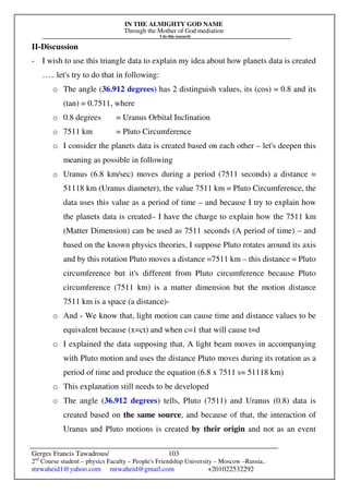 IN THE ALMIGHTY GOD NAME
Through the Mother of God mediation
I do this research
Gerges Francis Tawadrous/
2nd
Course student – physics Faculty – People's Friendship University – Moscow –Russia..
mrwaheid1@yahoo.com mrwaheid@gmail.com +201022532292
103
II-Discussion
- I wish to use this triangle data to explain my idea about how planets data is created
….. let's try to do that in following:
o The angle (36.912 degrees) has 2 distinguish values, its (cos) = 0.8 and its
(tan) = 0.7511, where
o 0.8 degrees = Uranus Orbital Inclination
o 7511 km = Pluto Circumference
o I consider the planets data is created based on each other – let's deepen this
meaning as possible in following
o Uranus (6.8 km/sec) moves during a period (7511 seconds) a distance =
51118 km (Uranus diameter), the value 7511 km = Pluto Circumference, the
data uses this value as a period of time – and because I try to explain how
the planets data is created– I have the charge to explain how the 7511 km
(Matter Dimension) can be used as 7511 seconds (A period of time) – and
based on the known physics theories, I suppose Pluto rotates around its axis
and by this rotation Pluto moves a distance =7511 km – this distance = Pluto
circumference but it's different from Pluto circumference because Pluto
circumference (7511 km) is a matter dimension but the motion distance
7511 km is a space (a distance)-
o And - We know that, light motion can cause time and distance values to be
equivalent because (x=ct) and when c=1 that will cause t=d
o I explained the data supposing that, A light beam moves in accompanying
with Pluto motion and uses the distance Pluto moves during its rotation as a
period of time and produce the equation (6.8 x 7511 s= 51118 km)
o This explanation still needs to be developed
o The angle (36.912 degrees) tells, Pluto (7511) and Uranus (0.8) data is
created based on the same source, and because of that, the interaction of
Uranus and Pluto motions is created by their origin and not as an event
 