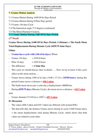 IN THE ALMIGHTY GOD NAME
Through the Mother of God mediation
I do this research
Gerges Francis Tawadrous/
2nd
Course student – physics Faculty – People's Friendship University – Moscow –Russia..
mrwaheid1@yahoo.com mrwaheid@gmail.com +201022532292
105
7- Uranus Motion Analysis
7-1 Uranus Motion During 1440 Of Its Days Period
7-2 Uranus Motion During 8 Pluto Days period
7-3 Uranus 144 days Cycle
7-4 The Interaction angle 71.9 degrees (continued)
7-5 The Moon Diameter Creation.
7-1 Uranus Motion During 1440 Of Its Days Period
(3rd
Proof)
Uranus Moves During (1440 Of Its Days Period) A Distance = The Earth Moon
Total Displacements During Metonic Cycle (6939.75 Solar Days)
I-Data
- Uranus has a cycle with (144 of its days), Where
- Uranus 144 days = 2476.8 hours
- Pluto 16 days = 2452.8 hours
- The difference = 1 Solar Day
- This cycle we should discuss later in details …. Now we try to know if this cycle
effect on the moon motion….
- Uranus moves during 1440 of its days (1440 x 17.2 h = 24768 hours), during this
period Uranus moves a distance = 606.3 mkm
- The Earth moon moves per a solar day a displacement =88000 km,
- During 6939.75 days (Metonic Cycle), the moon moves a distance = 610.7 mkm
And
- Uranus diameter 51118 km x (1092
) = 607.3 mkm
II- Discussion
- The values (606.3 mkm and 610.7 mkm) are different with around (1%)
- The data tells that, the distance Uranus moves during its cycle (1440 Uranus days)
= the moon displacements total during Metonic Cycle, which shows that both
values are related to each other.
 