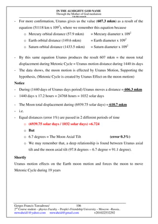 IN THE ALMIGHTY GOD NAME
Through the Mother of God mediation
I do this research
Gerges Francis Tawadrous/
2nd
Course student – physics Faculty – People's Friendship University – Moscow –Russia..
mrwaheid1@yahoo.com mrwaheid@gmail.com +201022532292
106
- For more confirmation, Uranus gives us the value (607.3 mkm) as a result of the
equation (51118 km x 1092
), where we remember this equation because
o Mercury orbital distance (57.9 mkm) = Mercury diameter x 1092
o Earth orbital distance (149.6 mkm) = Earth diameter x 1092
o Saturn orbital distance (1433.5 mkm) = Saturn diameter x 1092
- By this same equation Uranus produces the result 607 mkm = the moon total
displacement during Metonic Cycle = Uranus motion distance during 1440 its days
- The data shows, the moon motion is effected by Uranus Motion, Supporting the
hypothesis, (Metonic Cycle is created by Uranus Effect on the moon motion)
Notice
- During (1440 days of Uranus days period) Uranus moves a distance = 606.3 mkm
- 1440 days x 17.2 hours = 24768 hours = 1032 solar days
- The Moon total displacement during (6939.75 solar days) = 610.7 mkm
- i.e.
- Equal distances (error 1%) are passed in 2 different periods of time
o (6939.75 solar days / 1032 solar days) =6.724
o But
o 6.7 degrees = The Moon Axial Tilt (error 0.3%)
o We may remember that, a deep relationship is found between Uranus axial
tilt and the moon axial tilt (97.8 degrees – 6.7 degree = 91.1 degree).
Shortly
Uranus motion effects on the Earth moon motion and forces the moon to move
Metonic Cycle during 19 years
 