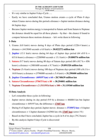 IN THE ALMIGHTY GOD NAME
Through the Mother of God mediation
I do this research
Gerges Francis Tawadrous/
2nd
Course student – physics Faculty – People's Friendship University – Moscow –Russia..
mrwaheid1@yahoo.com mrwaheid@gmail.com +201022532292
108
- It's very similar to Jupiter 8 days Cycle ….
- Easily we have concluded that, Uranus motion creates a cycle of Pluto 8 days
where Uranus moves during this period a distance = Jupiter motion distance during
64 Jupiter days
- Because Jupiter motion energy is transported to Saturn and from Saturn to Neptune
the distance should be equal for all these planets – by that – the chance if found to
compare between these motions distances - let's write them in following
I- Data
1. Uranus (6.8 km/s) moves during 8 days of Pluto days period (1226.4 hours) a
distance = (4415040 seconds x 6.8 km/s) = 30.022272 million km
2. Jupiter (13.1 km/s) moves during 64 days of Jupiter days period (64 x9.9 h =
633.6 hours) a distance = (2280960 seconds x 13.1 km/s) = 29.880576 million km
3. Saturn (9.7 km/s) moves during 80 days of Saturn days period (80 x10.7 h = 856
hours) a distance = (3081600 seconds x 9.7 km/s) = 29.891520 million km
4. Neptune (5.4 km/s) moves during 100 days of Neptune days period (100 x16.1 h =
1610 hours) a distance = (5796000 seconds x 5.4 km/s) = 31.298400 million km
5. Jupiter Circumference (449197 km) x 64 = 28.748639 million km
6. Saturn Circumference (378675 km) x 80 = 30.294001 million km
7. Neptune Circumference x 2 (311193.6 km) x 100 = 31.119360 million km
II-Data Analysis
- Let's remember these cycles in following:
- Jupiter moves during its day period (9.9 h) a distance = 466884 km but Jupiter
circumference = 449197 km, the difference = 17687 km
- During 8 of Jupiter days period, Jupiter moves distance = 3735072 km = 8 Jupiter
circumferences + 1 Jupiter diameter (142984 km =8x 17687 km) (error 1%)
- Based on that I have concluded, Jupiter has a cycle in 8 of its days (79.2 hours)
- By this analysis Jupiter 8 days Cycle is discovered
Then
 