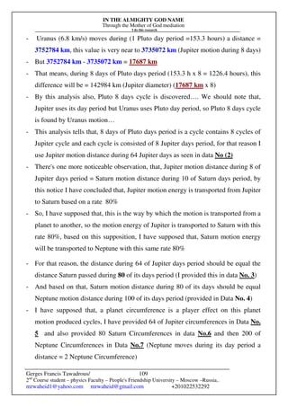 IN THE ALMIGHTY GOD NAME
Through the Mother of God mediation
I do this research
Gerges Francis Tawadrous/
2nd
Course student – physics Faculty – People's Friendship University – Moscow –Russia..
mrwaheid1@yahoo.com mrwaheid@gmail.com +201022532292
109
- Uranus (6.8 km/s) moves during (1 Pluto day period =153.3 hours) a distance =
3752784 km, this value is very near to 3735072 km (Jupiter motion during 8 days)
- But 3752784 km - 3735072 km = 17687 km
- That means, during 8 days of Pluto days period (153.3 h x 8 = 1226.4 hours), this
difference will be = 142984 km (Jupiter diameter) (17687 km x 8)
- By this analysis also, Pluto 8 days cycle is discovered…. We should note that,
Jupiter uses its day period but Uranus uses Pluto day period, so Pluto 8 days cycle
is found by Uranus motion…
- This analysis tells that, 8 days of Pluto days period is a cycle contains 8 cycles of
Jupiter cycle and each cycle is consisted of 8 Jupiter days period, for that reason I
use Jupiter motion distance during 64 Jupiter days as seen in data No (2)
- There's one more noticeable observation, that, Jupiter motion distance during 8 of
Jupiter days period = Saturn motion distance during 10 of Saturn days period, by
this notice I have concluded that, Jupiter motion energy is transported from Jupiter
to Saturn based on a rate 80%
- So, I have supposed that, this is the way by which the motion is transported from a
planet to another, so the motion energy of Jupiter is transported to Saturn with this
rate 80%, based on this supposition, I have supposed that, Saturn motion energy
will be transported to Neptune with this same rate 80%
- For that reason, the distance during 64 of Jupiter days period should be equal the
distance Saturn passed during 80 of its days period (I provided this in data No. 3)
- And based on that, Saturn motion distance during 80 of its days should be equal
Neptune motion distance during 100 of its days period (provided in Data No. 4)
- I have supposed that, a planet circumference is a player effect on this planet
motion produced cycles, I have provided 64 of Jupiter circumferences in Data No.
5 and also provided 80 Saturn Circumferences in data No.6 and then 200 of
Neptune Circumferences in Data No.7 (Neptune moves during its day period a
distance = 2 Neptune Circumference)
 
