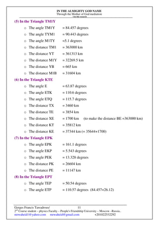 IN THE ALMIGHTY GOD NAME
Through the Mother of God mediation
I do this research
Gerges Francis Tawadrous/
2nd
Course student – physics Faculty – People's Friendship University – Moscow –Russia..
mrwaheid1@yahoo.com mrwaheid@gmail.com +201022532292
11
(5) In the Triangle TM1Y
o The angle TM1Y = 84.457 degrees
o The angle TYM1 = 90.443 degrees
o The angle M1TY =5.1 degrees
o The distance TM1 = 363000 km
o The distance YT = 361313 km
o The distance M1Y = 32269.5 km
o The distance YB = 665 km
o The distance M1B = 31604 km
(6) In the Triangle KTE
o The angle E = 63.87 degrees
o The angle ETK = 110.6 degrees
o The angle ETQ = 115.7 degrees
o The distance TX = 3460 km
o The distance TE = 3854 km
o The distance XE = 1700 km (to make the distance BE =363000 km)
o The distance KT = 35812 km
o The distance KE = 37344 km (= 35644+1700)
(7) In the Triangle EPK
o The angle EPK = 161.1 degrees
o The angle EKP = 5.543 degrees
o The angle PEK = 13.328 degrees
o The distance PK = 26604 km
o The distance PE = 11147 km
(8) In the Triangle EPT
o The angle TEP = 50.54 degrees
o The angle ETP = 110.57 degrees (84.457+26.12)
 