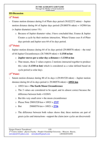 IN THE ALMIGHTY GOD NAME
Through the Mother of God mediation
I do this research
Gerges Francis Tawadrous/
2nd
Course student – physics Faculty – People's Friendship University – Moscow –Russia..
mrwaheid1@yahoo.com mrwaheid@gmail.com +201022532292
110
III-Discussion
(1st
Point)
- Uranus motion distance during 8 of Pluto days period (30.022272 mkm) – Jupiter
motion distance during 64 of Jupiter days period (29.880576 mkm) = 142984 km
(= Jupiter diameter) (error 1%)
o Because of Jupiter diameter value, I have concluded that, Uranus & Jupiter
Creates a cycle by their motions interaction.. Where Uranus uses 8 of Pluto
days periods and Jupiter uses 64 of its days period.
(2nd
Point)
- Jupiter motion distance during 64 of its days period (29.880576 mkm) – the total
of 64 Jupiter Circumferences (28.748639 mkm) = 1.1318 m km
o Jupiter moves per a solar day a distance = 1.1318 m km
o That means, these 2 values express 2 motions interacted together to produce
this value (1.1318 m km) which is considered as a value defined based on
cycle period (a solar day).
(3rd
Point)
- Saturn motion distance during 80 of its days (=29.891520 mkm) – Jupiter motion
durance during 64 of its days period (= 29.880576 mkm) = 10921 km
o 10921 km = The Earth Moon Circumference
o The 2 values are considered to be equal, and its almost correct because the
difference between both = 0.036%
o But this very small error = the moon circumference
o Please Note 29891520 km = 10921 x 2737
o But 29880576 km = 10921 x 2736
o The difference between both values shows that, these motions are part of
great cycles and interactions –support the claim (new cycles are discovered)
 