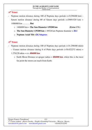 IN THE ALMIGHTY GOD NAME
Through the Mother of God mediation
I do this research
Gerges Francis Tawadrous/
2nd
Course student – physics Faculty – People's Friendship University – Moscow –Russia..
mrwaheid1@yahoo.com mrwaheid@gmail.com +201022532292
111
(4th
Point)
- Neptune motion distance during 100 of Neptune days periods (=31298400 km) –
Saturn motion distance during 80 of Saturn days periods (=29891520 km) =
1406880 km ………. But
o 1406880 km = The Sun Diameter 139200 km (Error 1%)
o The Sun Diameter 139200 km = 49528 km Neptune diameter x 28.1
o Neptune Axial Tilt =28.3 degrees
(5th
Point)
- Neptune motion distance during 100 of Neptune days periods (=31.298400 mkm)
– Uranus motion distance during 8 of Pluto days periods (=30.022272 mkm) =
1.276128 mkm = π x 406000 km
o Earth Moon Distance at apogee radius = 406000 km, where this is the most
far point the moon can reach from Earth.
 