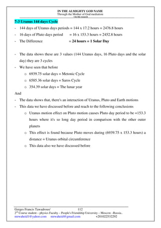 IN THE ALMIGHTY GOD NAME
Through the Mother of God mediation
I do this research
Gerges Francis Tawadrous/
2nd
Course student – physics Faculty – People's Friendship University – Moscow –Russia..
mrwaheid1@yahoo.com mrwaheid@gmail.com +201022532292
112
7-3 Uranus 144 days Cycle
- 144 days of Uranus days periods = 144 x 17.2 hours = 2476.8 hours
- 16 days of Pluto days period = 16 x 153.3 hours = 2452.8 hours
- The Difference = 24 hours = 1 Solar Day
- The data shows these are 3 values (144 Uranus days, 16 Pluto days and the solar
day) they are 3 cycles
- We have seen that before
o 6939.75 solar days = Metonic Cycle
o 6585.36 solar days = Saros Cycle
o 354.39 solar days = The lunar year
And
- The data shows that, there's an interaction of Uranus, Pluto and Earth motions
- This data we have discussed before and reach to the following conclusions
o Uranus motion effect on Pluto motion causes Pluto day period to be =153.3
hours where it's so long day period in comparison with the other outer
planets
o This effect is found because Pluto moves during (6939.75 x 153.3 hours) a
distance = Uranus orbital circumference
o This data also we have discussed before
 