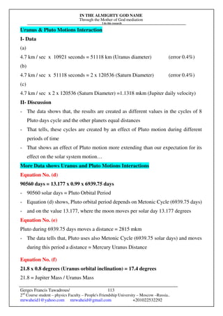IN THE ALMIGHTY GOD NAME
Through the Mother of God mediation
I do this research
Gerges Francis Tawadrous/
2nd
Course student – physics Faculty – People's Friendship University – Moscow –Russia..
mrwaheid1@yahoo.com mrwaheid@gmail.com +201022532292
113
Uranus & Pluto Motions Interaction
I- Data
(a)
4.7 km / sec x 10921 seconds = 51118 km (Uranus diameter) (error 0.4%)
(b)
4.7 km / sec x 51118 seconds = 2 x 120536 (Saturn Diameter) (error 0.4%)
(c)
4.7 km / sec x 2 x 120536 (Saturn Diameter) =1.1318 mkm (Jupiter daily velocity)
II- Discussion
- The data shows that, the results are created as different values in the cycles of 8
Pluto days cycle and the other planets equal distances
- That tells, these cycles are created by an effect of Pluto motion during different
periods of time
- That shows an effect of Pluto motion more extending than our expectation for its
effect on the solar system motion…
More Data shows Uranus and Pluto Motions Interactions
Equation No. (d)
90560 days = 13.177 x 0.99 x 6939.75 days
- 90560 solar days = Pluto Orbital Period
- Equation (d) shows, Pluto orbital period depends on Metonic Cycle (6939.75 days)
- and on the value 13.177, where the moon moves per solar day 13.177 degrees
Equation No. (e)
Pluto during 6939.75 days moves a distance = 2815 mkm
- The data tells that, Pluto uses also Metonic Cycle (6939.75 solar days) and moves
during this period a distance = Mercury Uranus Distance
Equation No. (f)
21.8 x 0.8 degrees (Uranus orbital inclination) = 17.4 degrees
21.8 = Jupiter Mass / Uranus Mass
 