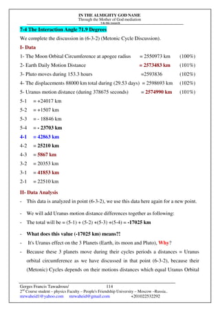 IN THE ALMIGHTY GOD NAME
Through the Mother of God mediation
I do this research
Gerges Francis Tawadrous/
2nd
Course student – physics Faculty – People's Friendship University – Moscow –Russia..
mrwaheid1@yahoo.com mrwaheid@gmail.com +201022532292
114
7-4 The Interaction Angle 71.9 Degrees
We complete the discussion in (6-3-2) (Metonic Cycle Discussion).
I- Data
1- The Moon Orbital Circumference at apogee radius = 2550973 km (100%)
2- Earth Daily Motion Distance = 2573483 km (101%)
3- Pluto moves during 153.3 hours =2593836 (102%)
4- The displacements 88000 km total during (29.53 days) = 2598693 km (102%)
5- Uranus motion distance (during 378675 seconds) = 2574990 km (101%)
5-1 = +24017 km
5-2 = +1507 km
5-3 = - 18846 km
5-4 = - 23703 km
4-1 = 42863 km
4-2 = 25210 km
4-3 = 5867 km
3-2 = 20353 km
3-1 = 41853 km
2-1 = 22510 km
II- Data Analysis
- This data is analyzed in point (6-3-2), we use this data here again for a new point.
- We will add Uranus motion distance differences together as following:
- The total will be = (5-1) + (5-2) +(5-3) +(5-4) = -17025 km
- What does this value (-17025 km) means?!
- It's Uranus effect on the 3 Planets (Earth, its moon and Pluto), Why?
- Because these 3 planets move during their cycles periods a distances = Uranus
orbital circumference as we have discussed in that point (6-3-2), because their
(Metonic) Cycles depends on their motions distances which equal Uranus Orbital
 