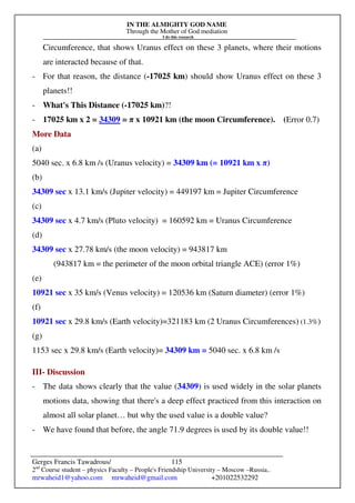 IN THE ALMIGHTY GOD NAME
Through the Mother of God mediation
I do this research
Gerges Francis Tawadrous/
2nd
Course student – physics Faculty – People's Friendship University – Moscow –Russia..
mrwaheid1@yahoo.com mrwaheid@gmail.com +201022532292
115
Circumference, that shows Uranus effect on these 3 planets, where their motions
are interacted because of that.
- For that reason, the distance (-17025 km) should show Uranus effect on these 3
planets!!
- What's This Distance (-17025 km)?!
- 17025 km x 2 = 34309 = π x 10921 km (the moon Circumference). (Error 0.7)
More Data
(a)
5040 sec. x 6.8 km /s (Uranus velocity) = 34309 km (= 10921 km x π)
(b)
34309 sec x 13.1 km/s (Jupiter velocity) = 449197 km = Jupiter Circumference
(c)
34309 sec x 4.7 km/s (Pluto velocity) = 160592 km = Uranus Circumference
(d)
34309 sec x 27.78 km/s (the moon velocity) = 943817 km
(943817 km = the perimeter of the moon orbital triangle ACE) (error 1%)
(e)
10921 sec x 35 km/s (Venus velocity) = 120536 km (Saturn diameter) (error 1%)
(f)
10921 sec x 29.8 km/s (Earth velocity)=321183 km (2 Uranus Circumferences) (1.3%)
(g)
1153 sec x 29.8 km/s (Earth velocity)= 34309 km = 5040 sec. x 6.8 km /s
III- Discussion
- The data shows clearly that the value (34309) is used widely in the solar planets
motions data, showing that there's a deep effect practiced from this interaction on
almost all solar planet… but why the used value is a double value?
- We have found that before, the angle 71.9 degrees is used by its double value!!
 
