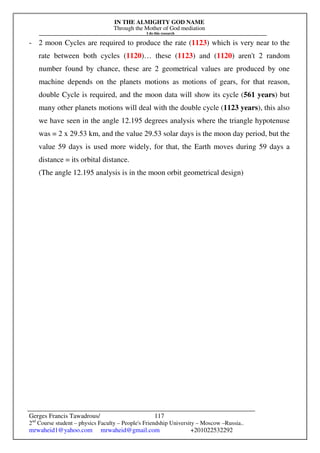 IN THE ALMIGHTY GOD NAME
Through the Mother of God mediation
I do this research
Gerges Francis Tawadrous/
2nd
Course student – physics Faculty – People's Friendship University – Moscow –Russia..
mrwaheid1@yahoo.com mrwaheid@gmail.com +201022532292
117
- 2 moon Cycles are required to produce the rate (1123) which is very near to the
rate between both cycles (1120)… these (1123) and (1120) aren't 2 random
number found by chance, these are 2 geometrical values are produced by one
machine depends on the planets motions as motions of gears, for that reason,
double Cycle is required, and the moon data will show its cycle (561 years) but
many other planets motions will deal with the double cycle (1123 years), this also
we have seen in the angle 12.195 degrees analysis where the triangle hypotenuse
was = 2 x 29.53 km, and the value 29.53 solar days is the moon day period, but the
value 59 days is used more widely, for that, the Earth moves during 59 days a
distance = its orbital distance.
(The angle 12.195 analysis is in the moon orbit geometrical design)
 